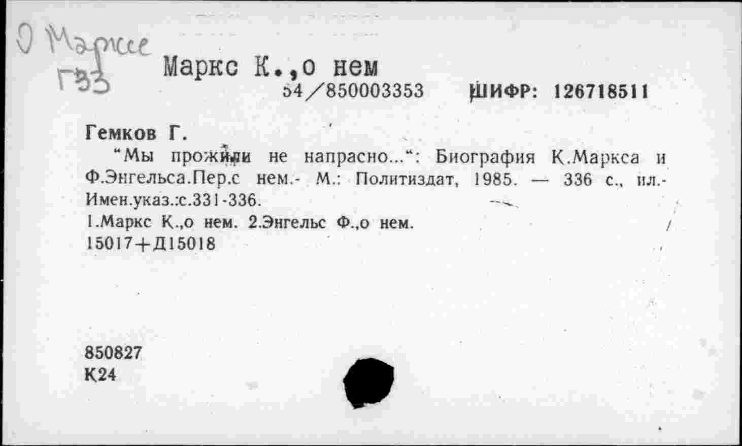 ﻿Маркс К.,о нем
»4/850003353 Ц1ИФР: 126718511
Гемков Г.
“Мы прожйри не напрасно...“: Биография К.Маркса и Ф.Энгельса.Пер.с нем - М.: Политиздат, 1985. — 336 с., ил,-Имен.указ.:с.331-336.
1.Маркс К.,о нем. 2.Энгельс Ф.,о нем.	/
15017+Д15018
850827
К24